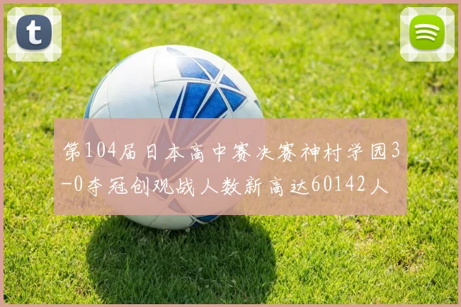 第104届日本高中赛决赛神村学园3-0夺冠创观战人数新高达60142人