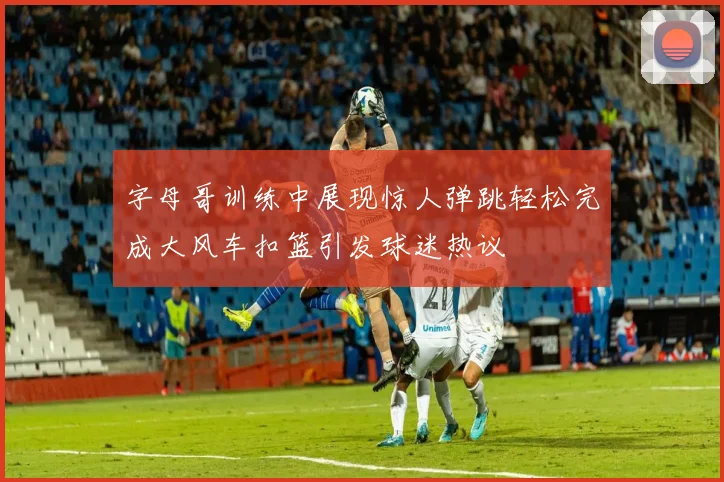 字母哥训练中展现惊人弹跳轻松完成大风车扣篮引发球迷热议