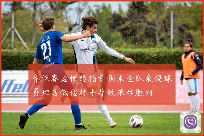 齐沃赛后愤怒指责国米全队表现球员坦言低估对手导致艰难胜利