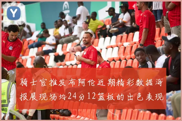 骑士官推发布阿伦近期精彩数据海报展现场均24分12篮板的出色表现