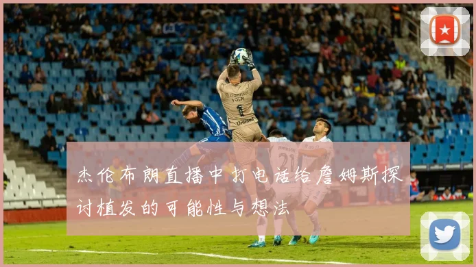 杰伦布朗直播中打电话给詹姆斯探讨植发的可能性与想法