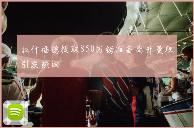 拉什福德提取850万镑准备离开曼联引发热议
