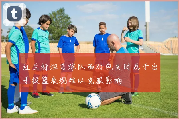杜兰特坦言球队面对包夹时急于出手投篮表现难以克服影响