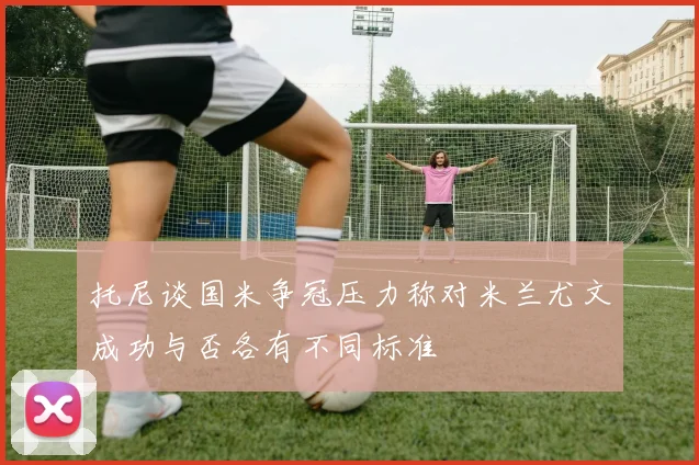 托尼谈国米争冠压力称对米兰尤文成功与否各有不同标准