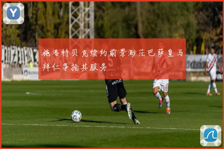 施洛特贝克续约前景渺茫巴萨皇马拜仁争抢其服务