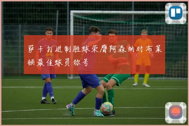 萨卡打进制胜球荣膺阿森纳对布莱顿最佳球员称号