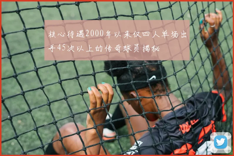 核心待遇2000年以来仅四人单场出手45次以上的传奇球员揭秘