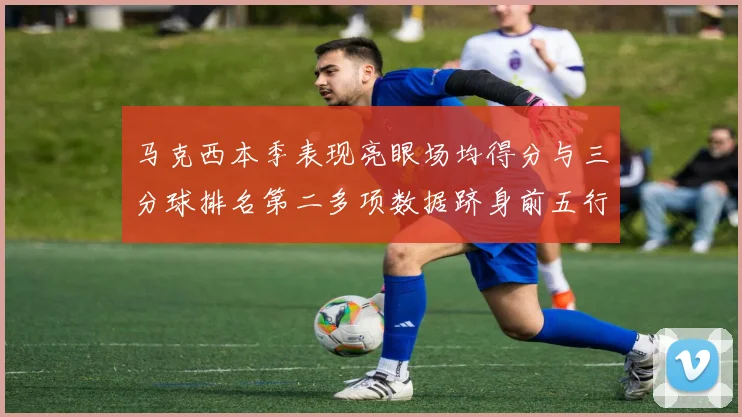 马克西本季表现亮眼场均得分与三分球排名第二多项数据跻身前五行列