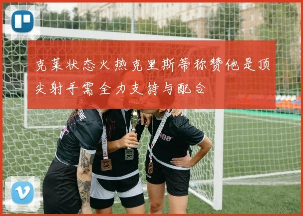 克莱状态火热克里斯蒂称赞他是顶尖射手需全力支持与配合