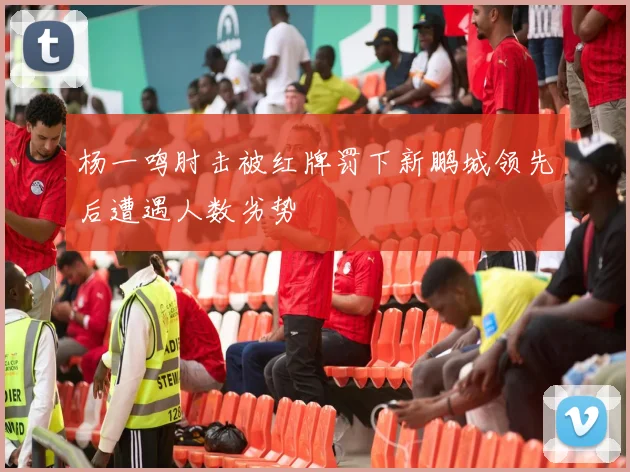 杨一鸣肘击被红牌罚下新鹏城领先后遭遇人数劣势
