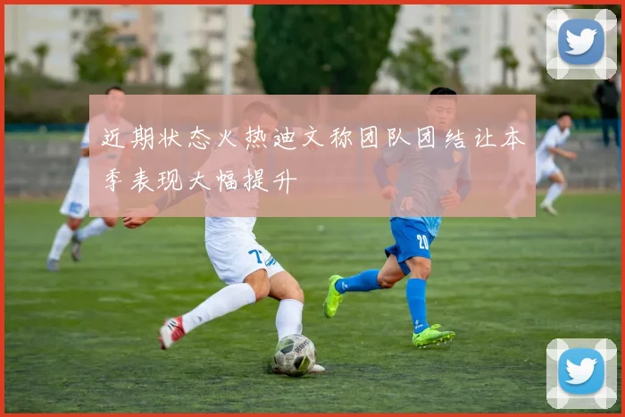 近期状态火热迪文称团队团结让本季表现大幅提升