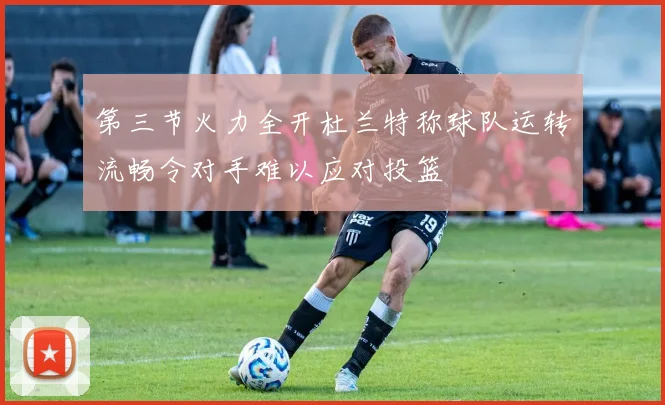 第三节火力全开杜兰特称球队运转流畅令对手难以应对投篮