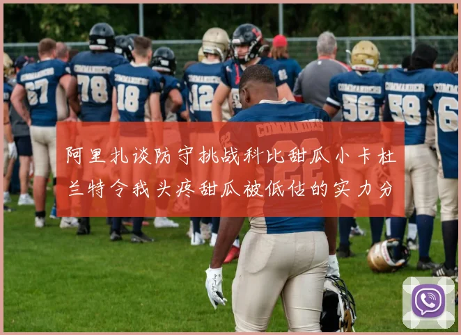 阿里扎谈防守挑战科比甜瓜小卡杜兰特令我头疼甜瓜被低估的实力分析