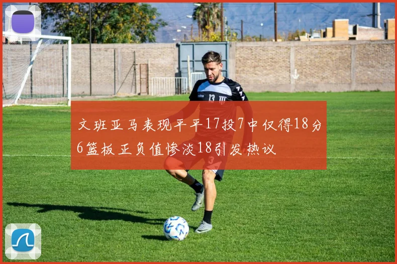 文班亚马表现平平17投7中仅得18分6篮板正负值惨淡18引发热议