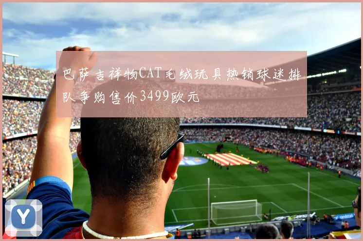 巴萨吉祥物CAT毛绒玩具热销球迷排队争购售价3499欧元