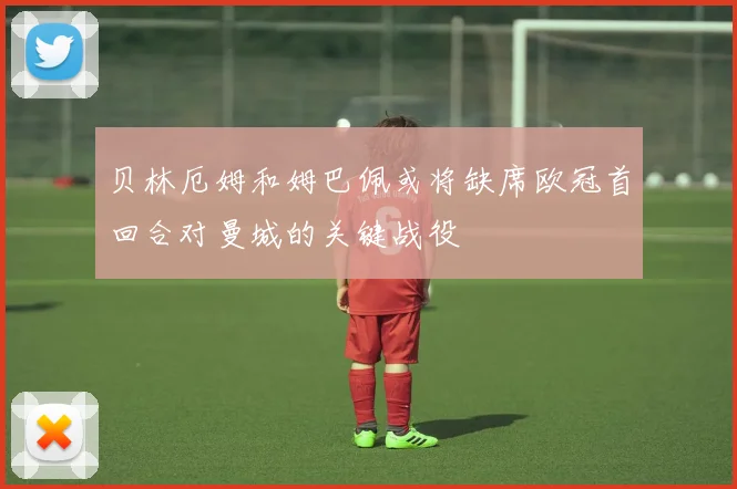 贝林厄姆和姆巴佩或将缺席欧冠首回合对曼城的关键战役