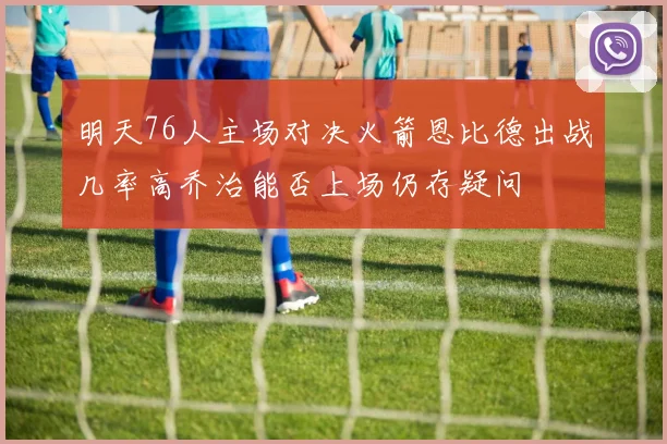 明天76人主场对决火箭恩比德出战几率高乔治能否上场仍存疑问
